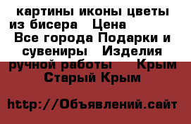 картины,иконы,цветы из бисера › Цена ­ 2 000 - Все города Подарки и сувениры » Изделия ручной работы   . Крым,Старый Крым
